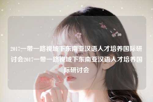 2017一带一路视域下东南亚汉语人才培养国际研讨会2017一带一路视域下东南亚汉语人才培养国际研讨会